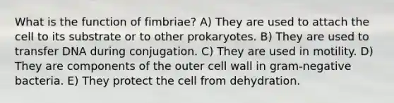 What is the function of fimbriae? A) They are used to attach the cell to its substrate or to other prokaryotes. B) They are used to transfer DNA during conjugation. C) They are used in motility. D) They are components of the outer cell wall in gram-negative bacteria. E) They protect the cell from dehydration.