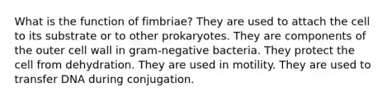 What is the function of fimbriae? They are used to attach the cell to its substrate or to other prokaryotes. They are components of the outer cell wall in gram-negative bacteria. They protect the cell from dehydration. They are used in motility. They are used to transfer DNA during conjugation.