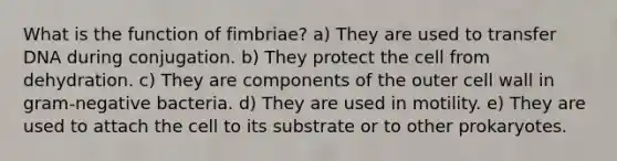 What is the function of fimbriae? a) They are used to transfer DNA during conjugation. b) They protect the cell from dehydration. c) They are components of the outer cell wall in gram-negative bacteria. d) They are used in motility. e) They are used to attach the cell to its substrate or to other prokaryotes.