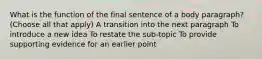 What is the function of the final sentence of a body paragraph? (Choose all that apply) A transition into the next paragraph To introduce a new idea To restate the sub-topic To provide supporting evidence for an earlier point