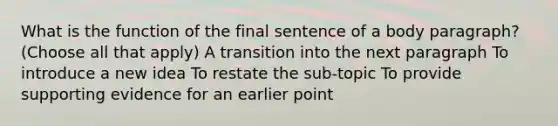 What is the function of the final sentence of a body paragraph? (Choose all that apply) A transition into the next paragraph To introduce a new idea To restate the sub-topic To provide supporting evidence for an earlier point