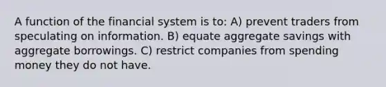 A function of the financial system is to: A) prevent traders from speculating on information. B) equate aggregate savings with aggregate borrowings. C) restrict companies from spending money they do not have.