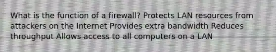 What is the function of a firewall? Protects LAN resources from attackers on the Internet Provides extra bandwidth Reduces throughput Allows access to all computers on a LAN