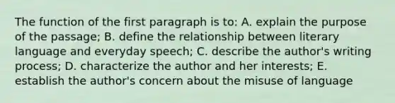 The function of the first paragraph is to: A. explain the purpose of the passage; B. define the relationship between literary language and everyday speech; C. describe the author's writing process; D. characterize the author and her interests; E. establish the author's concern about the misuse of language