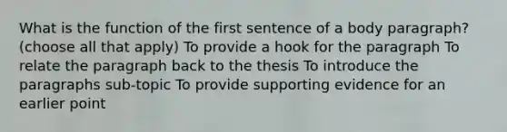 What is the function of the first sentence of a body paragraph? (choose all that apply) To provide a hook for the paragraph To relate the paragraph back to the thesis To introduce the paragraphs sub-topic To provide supporting evidence for an earlier point