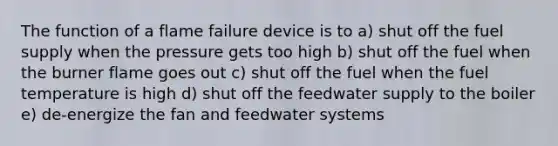 The function of a flame failure device is to a) shut off the fuel supply when the pressure gets too high b) shut off the fuel when the burner flame goes out c) shut off the fuel when the fuel temperature is high d) shut off the feedwater supply to the boiler e) de-energize the fan and feedwater systems