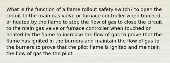 What is the function of a flame rollout safety switch? to open the circuit to the main gas valve or furnace controller when touched or heated by the flame to stop the flow of gas to close the circuit to the main gas valve or furnace controller when touched or heated by the flame to increase the flow of gas to prove that the flame has ignited in the burners and maintain the flow of gas to the burners to prove that the pilot flame is ignited and maintain the flow of gas the the pilot