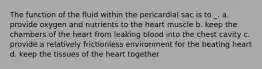 The function of the fluid within the pericardial sac is to _. a. provide oxygen and nutrients to the heart muscle b. keep the chambers of the heart from leaking blood into the chest cavity c. provide a relatively frictionless environment for the beating heart d. keep the tissues of the heart together