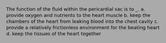 The function of the fluid within the pericardial sac is to _. a. provide oxygen and nutrients to the heart muscle b. keep the chambers of the heart from leaking blood into the chest cavity c. provide a relatively frictionless environment for the beating heart d. keep the tissues of the heart together