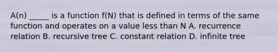 A(n) _____ is a function f(N) that is defined in terms of the same function and operates on a value <a href='https://www.questionai.com/knowledge/k7BtlYpAMX-less-than' class='anchor-knowledge'>less than</a> N A. recurrence relation B. recursive tree C. constant relation D. infinite tree