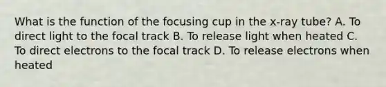 What is the function of the focusing cup in the x-ray tube? A. To direct light to the focal track B. To release light when heated C. To direct electrons to the focal track D. To release electrons when heated