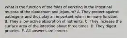 What is the function of the folds of Kerkring in the intestinal mucosa of the duodenum and jejunum? A. They protect against pathogens and thus play an important role in immune function. B. They allow active absorption of nutrients. C. They increase the surface area of the intestine about three times. D. They digest proteins. E. All answers are correct.