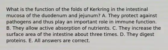 What is the function of the folds of Kerkring in the intestinal mucosa of the duodenum and jejunum? A. They protect against pathogens and thus play an important role in immune function. B. They allow active absorption of nutrients. C. They increase the surface area of the intestine about three times. D. They digest proteins. E. All answers are correct.