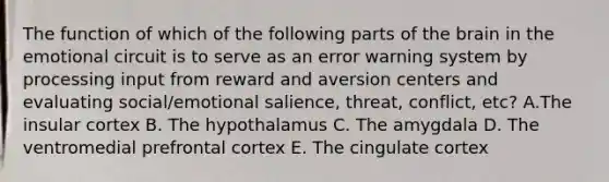 The function of which of the following parts of the brain in the emotional circuit is to serve as an error warning system by processing input from reward and aversion centers and evaluating social/emotional salience, threat, conflict, etc? A.The insular cortex B. The hypothalamus C. The amygdala D. The ventromedial prefrontal cortex E. The cingulate cortex