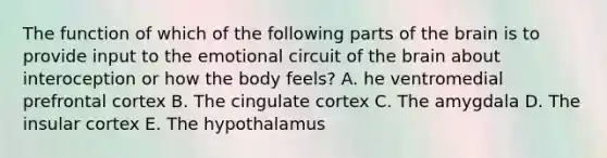 The function of which of the following parts of the brain is to provide input to the emotional circuit of the brain about interoception or how the body feels? A. he ventromedial prefrontal cortex B. The cingulate cortex C. The amygdala D. The insular cortex E. The hypothalamus