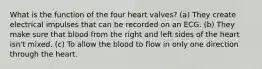 What is the function of the four heart valves? (a) They create electrical impulses that can be recorded on an ECG. (b) They make sure that blood from the right and left sides of the heart isn't mixed. (c) To allow the blood to flow in only one direction through the heart.