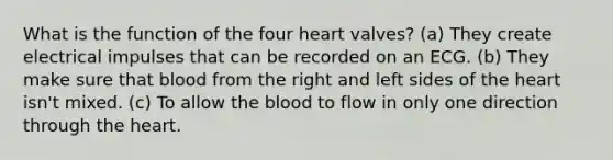 What is the function of the four heart valves? (a) They create electrical impulses that can be recorded on an ECG. (b) They make sure that blood from the right and left sides of <a href='https://www.questionai.com/knowledge/kya8ocqc6o-the-heart' class='anchor-knowledge'>the heart</a> isn't mixed. (c) To allow <a href='https://www.questionai.com/knowledge/k7oXMfj7lk-the-blood' class='anchor-knowledge'>the blood</a> to flow in only one direction through the heart.