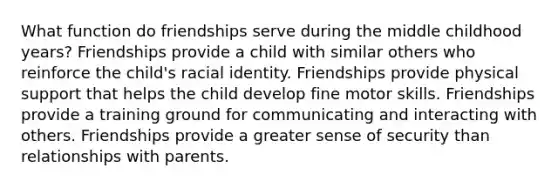 What function do friendships serve during the middle childhood years? Friendships provide a child with similar others who reinforce the child's racial identity. Friendships provide physical support that helps the child develop fine motor skills. Friendships provide a training ground for communicating and interacting with others. Friendships provide a greater sense of security than relationships with parents.