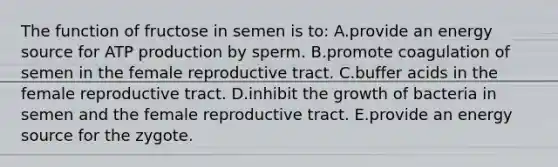 The function of fructose in semen is to: A.provide an energy source for ATP production by sperm. B.promote coagulation of semen in the female reproductive tract. C.buffer acids in the female reproductive tract. D.inhibit the growth of bacteria in semen and the female reproductive tract. E.provide an energy source for the zygote.