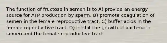 The function of fructose in semen is to A) provide an energy source for ATP production by sperm. B) promote coagulation of semen in the female reproductive tract. C) buffer acids in the female reproductive tract. D) inhibit the growth of bacteria in semen and the female reproductive tract.