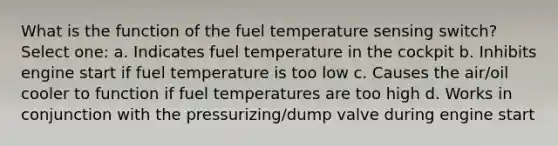 What is the function of the fuel temperature sensing switch? Select one: a. Indicates fuel temperature in the cockpit b. Inhibits engine start if fuel temperature is too low c. Causes the air/oil cooler to function if fuel temperatures are too high d. Works in conjunction with the pressurizing/dump valve during engine start