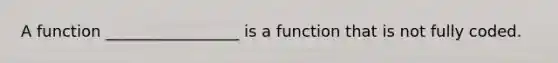 A function _________________ is a function that is not fully coded.