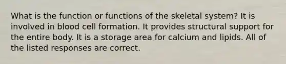 What is the function or functions of the skeletal system? It is involved in blood cell formation. It provides structural support for the entire body. It is a storage area for calcium and lipids. All of the listed responses are correct.