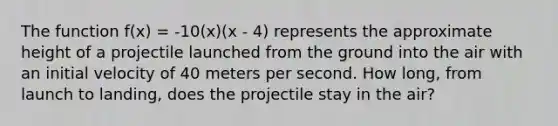 The function f(x) = -10(x)(x - 4) represents the approximate height of a projectile launched from the ground into the air with an initial velocity of 40 meters per second. How long, from launch to landing, does the projectile stay in the air?