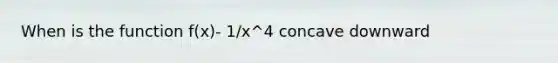 When is the function f(x)- 1/x^4 concave downward