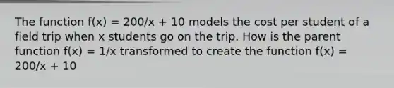 The function f(x) = 200/x + 10 models the cost per student of a field trip when x students go on the trip. How is the parent function f(x) = 1/x transformed to create the function f(x) = 200/x + 10