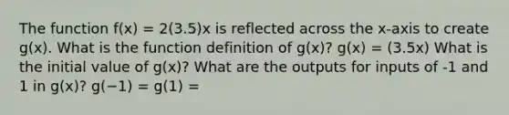 The function f(x) = 2(3.5)x is reflected across the x-axis to create g(x). What is the function definition of g(x)? g(x) = (3.5x) What is the initial value of g(x)? What are the outputs for inputs of -1 and 1 in g(x)? g(−1) = g(1) =