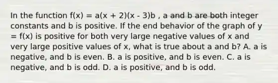 In the function f(x) = a(x + 2)(x - 3)b , a and b are both integer constants and b is positive. If the end behavior of the graph of y = f(x) is positive for both very large negative values of x and very large positive values of x, what is true about a and b? A. a is negative, and b is even. B. a is positive, and b is even. C. a is negative, and b is odd. D. a is positive, and b is odd.