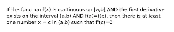 If the function f(x) is continuous on [a,b] AND the first derivative exists on the interval (a,b) AND f(a)=f(b), then there is at least one number x = c in (a,b) such that f'(c)=0