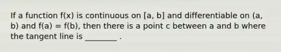 If a function f(x) is continuous on [a, b] and differentiable on (a, b) and f(a) = f(b), then there is a point c between a and b where the tangent line is ________ .