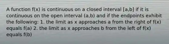 A function f(x) is continuous on a closed interval [a,b] if it is continuous on the open interval (a,b) and if the endpoints exhibit the following: 1. the limit as x approaches a from the right of f(x) equals f(a) 2. the limit as x approaches b from the left of f(x) equals f(b)