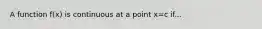 A function f(x) is continuous at a point x=c if...