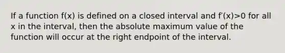 If a function f(x) is defined on a closed interval and f′(x)>0 for all x in the interval, then the absolute maximum value of the function will occur at the right endpoint of the interval.