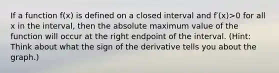 If a function f(x) is defined on a closed interval and f′(x)>0 for all x in the interval, then the absolute maximum value of the function will occur at the right endpoint of the interval. (Hint: Think about what the sign of the derivative tells you about the graph.)