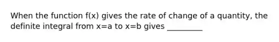 When the function f(x) gives the rate of change of a quantity, the definite integral from x=a to x=b gives _________