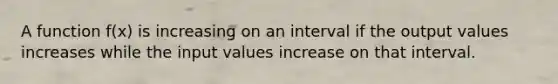 A function f(x) is increasing on an interval if the output values increases while the input values increase on that interval.