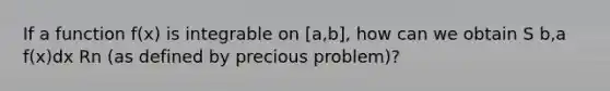 If a function f(x) is integrable on [a,b], how can we obtain S b,a f(x)dx Rn (as defined by precious problem)?