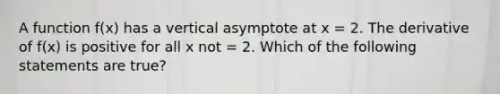 A function f(x) has a vertical asymptote at x = 2. The derivative of f(x) is positive for all x not = 2. Which of the following statements are true?