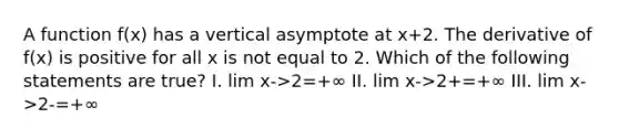 A function f(x) has a vertical asymptote at x+2. The derivative of f(x) is positive for all x is not equal to 2. Which of the following statements are true? I. lim x->2=+∞ II. lim x->2+=+∞ III. lim x->2-=+∞