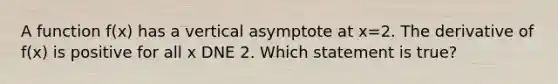 A function f(x) has a vertical asymptote at x=2. The derivative of f(x) is positive for all x DNE 2. Which statement is true?