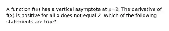 A function f(x) has a vertical asymptote at x=2. The derivative of f(x) is positive for all x does not equal 2. Which of the following statements are true?