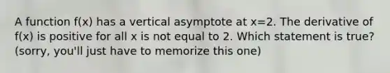 A function f(x) has a vertical asymptote at x=2. The derivative of f(x) is positive for all x is not equal to 2. Which statement is true? (sorry, you'll just have to memorize this one)