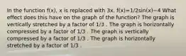 In the function f(x), x is replaced with 3x. f(x)=1/2sin(x)−4 What effect does this have on the graph of the function? The graph is vertically stretched by a factor of 1/3 . The graph is horizontally compressed by a factor of 1/3 . The graph is vertically compressed by a factor of 1/3 . The graph is horizontally stretched by a factor of 1/3 .