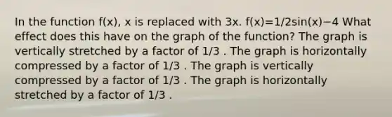 In the function f(x), x is replaced with 3x. f(x)=1/2sin(x)−4 What effect does this have on the graph of the function? The graph is vertically stretched by a factor of 1/3 . The graph is horizontally compressed by a factor of 1/3 . The graph is vertically compressed by a factor of 1/3 . The graph is horizontally stretched by a factor of 1/3 .