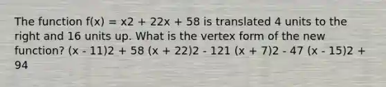 The function f(x) = x2 + 22x + 58 is translated 4 units to the right and 16 units up. What is the vertex form of the new function? (x - 11)2 + 58 (x + 22)2 - 121 (x + 7)2 - 47 (x - 15)2 + 94