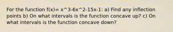 For the function f(x)= x^3-6x^2-15x-1: a) Find any inflection points b) On what intervals is the function concave up? c) On what intervals is the function concave down?